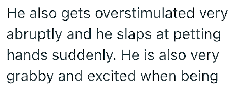 He also gets overstimulated very abruptly and he slaps at petting hands suddenly. He is also very grabby and excited when being