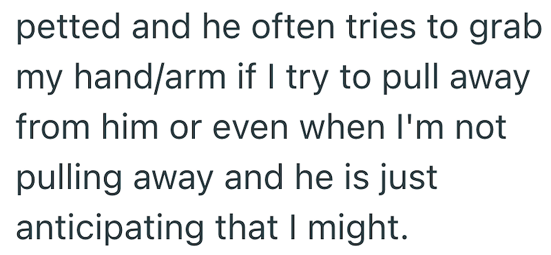 petted and he often tries to grab my hand/arm if I try to pull away from him or even when I'm not pulling away and he is just anticipating that I might.