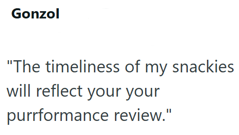 Gonzol "The timeliness of my snackies will reflect your your purrformance review."