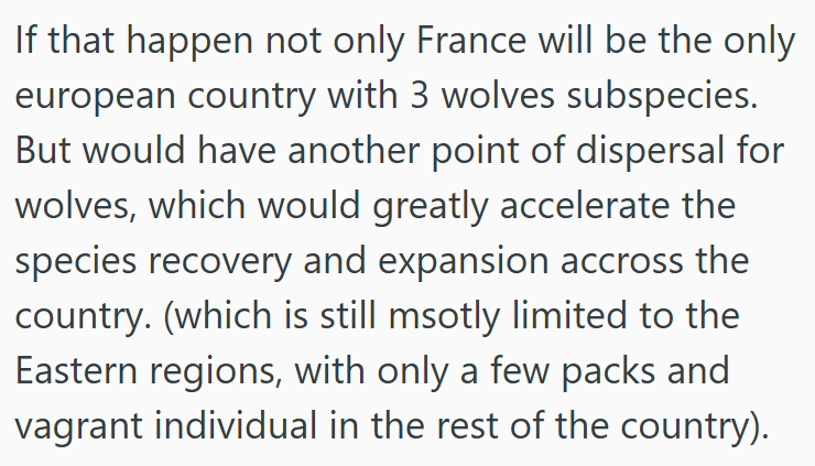 If that happen not only France will be the only european country with 3 wolves subspecies. But would have another point of dispersal for wolves, which would greatly accelerate the species recovery and expansion accross the country. (which is still msotly limited to the Eastern regions, with only a few packs and vagrant individual in the rest of the country).