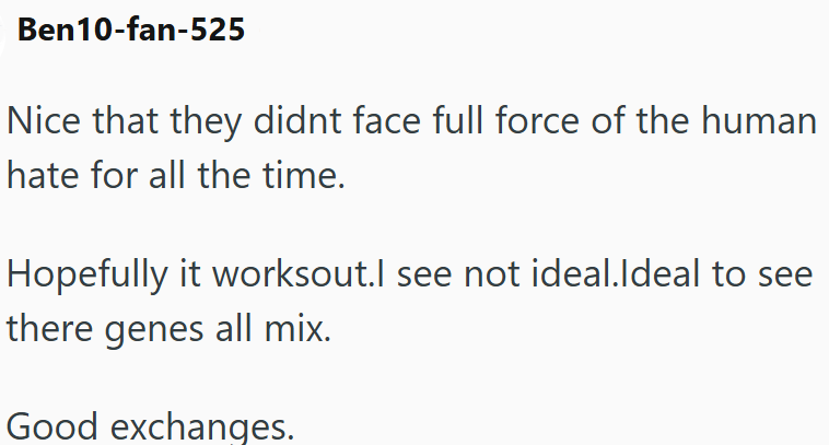 Ben10-fan-525 Nice that they didnt face full force of the human hate for all the time. Hopefully it worksout.I see not ideal.Ideal to see there genes all mix. Good exchanges.