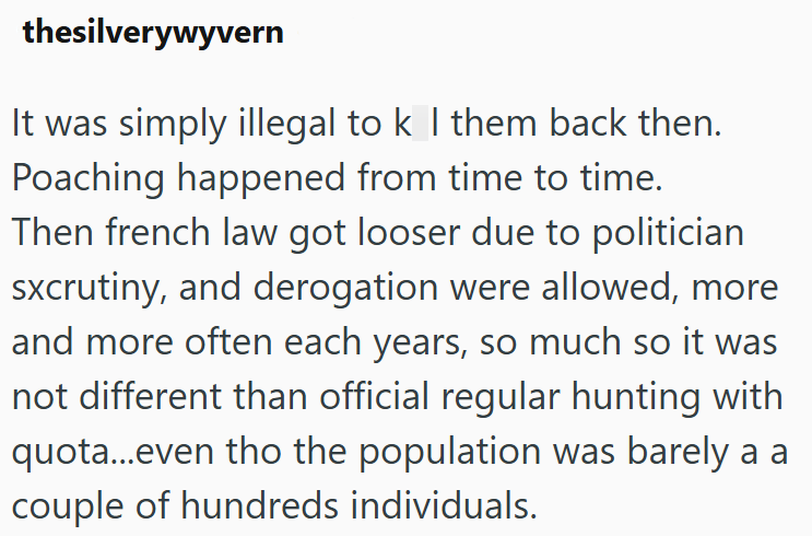 thesilverywyvern It was simply illegal to k I them back then. Poaching happened from time to time. Then french law got looser due to politician sxcrutiny, and derogation were allowed, more and more often each years, so much so it was not different than official regular hunting with quota...even tho the population was barely a a couple of hundreds individuals.