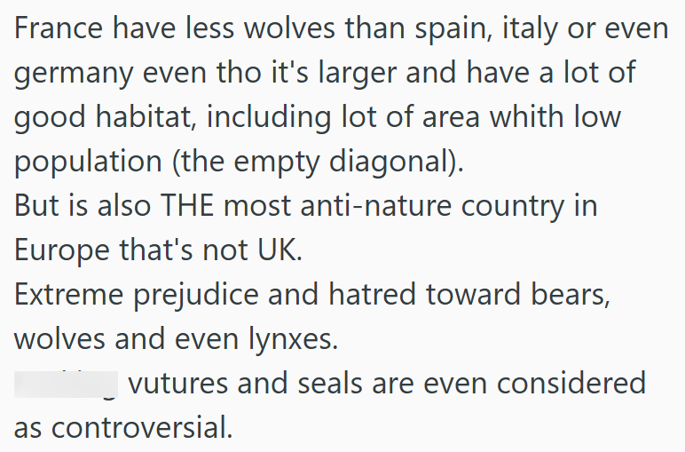 France have less wolves than spain, italy or even germany even tho it's larger and have a lot of good habitat, including lot of area whith low population (the empty diagonal). But is also THE most anti-nature country in Europe that's not UK. Extreme prejudice and hatred toward bears, wolves and even lynxes. vutures and seals are even considered as controversial.