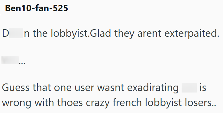 Ben10-fan-525 Dn the lobbyist.Glad they arent exterpaited. Guess that one user wasnt exadirating is wrong with thoes crazy french lobbyist losers..
