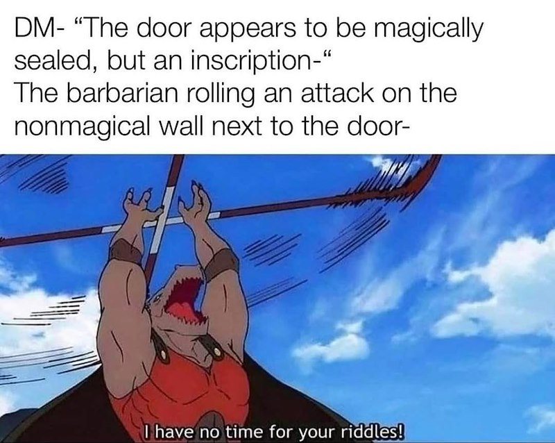 DM- "The door appears to be magically sealed, but an inscription-" The barbarian rolling an attack on the nonmagical wall next to the door- I have no time for your riddles!