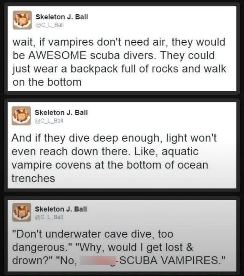 Skeleton J. Ball @C_L_Ball wait, if vampires don't need air, they would be AWESOME scuba divers. They could just wear a backpack full of rocks and walk on the bottom Skeleton J. Ball @C_L_Ball And if they dive deep enough, light won't even reach down there. Like, aquatic vampire covens at the bottom of ocean trenches Skeleton J. Ball @C_L_Ball "Don't underwater cave dive, too dangerous." "Why, would I get lost & drown?" "No, -SCUBA VAMPIRES."