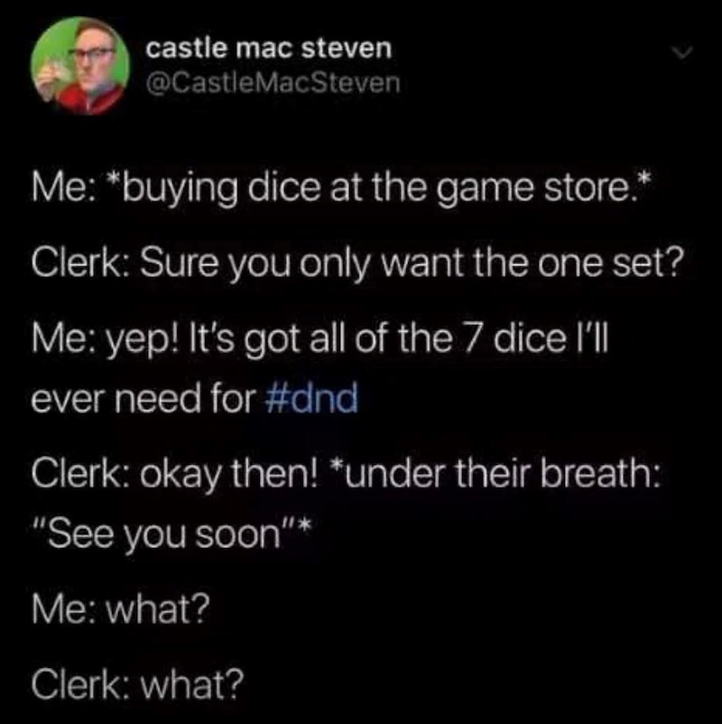 castle mac steven @CastleMacSteven Me: *buying dice at the game store.* Clerk: Sure you only want the one set? Me: yep! It's got all of the 7 dice I'll ever need for #dnd Clerk: okay then! *under their breath: "See you soon"* Me: what? Clerk: what?