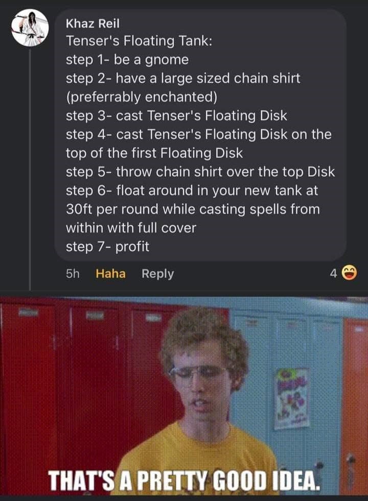 Khaz Reil Tenser's Floating Tank: step 1- be a gnome step 2- have a large sized chain shirt (preferrably enchanted) step 3-cast Tenser's Floating Disk step 4-cast Tenser's Floating Disk on the top of the first Floating Disk step 5-throw chain shirt over the top Disk step 6-float around in your new tank at 30ft per round while casting spells from within with full cover step 7-profit 5h Haha Reply 4 THAT'S A PRETTY GOOD IDEA.