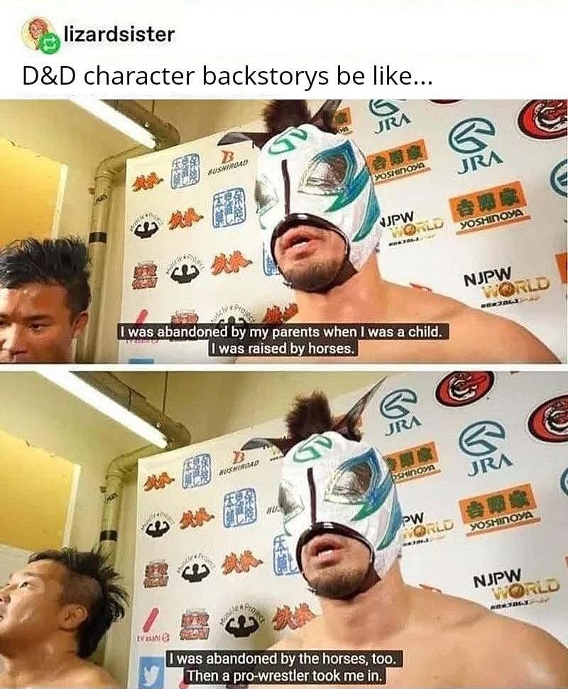 lizardsister D&D character backstorys be like... B BUSHIROAD JRA YOSHINOYA JRA NJPW WORLD YOSHINOYA I was abandoned by my parents when I was a child. I was raised by horses. G JRA BUSHINDAD BU NJPW WORLD OSHINOYA PW JRA WORLD R 12 YOSHINOYA Trash I was abandoned by the horses, too. Then a pro-wrestler took me in. NJPW WORLD