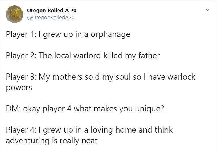 Oregon Rolled A 20 @OregonRolledA20 Player 1: I grew up in a orphanage Player 2: The local warlord k led my father Player 3: My mothers sold my soul so I have warlock powers DM: okay player 4 what makes you unique? Player 4: I grew up in a loving home and think adventuring is really neat