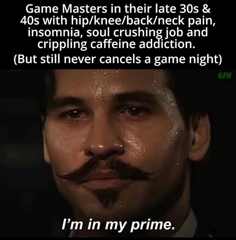 Game Masters in their late 30s & 40s with hip/knee/back/neck pain, insomnia, soul crushing job and crippling caffeine addiction. (But still never cancels a game night) I'm in my prime. GFN