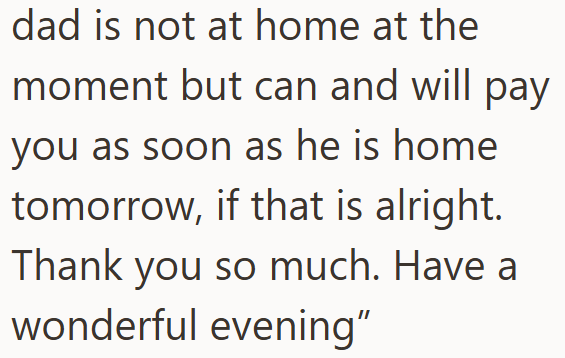 dad is not at home at the moment but can and will pay you as soon as he is home tomorrow, if that is alright. Thank you so much. Have a wonderful evening"
