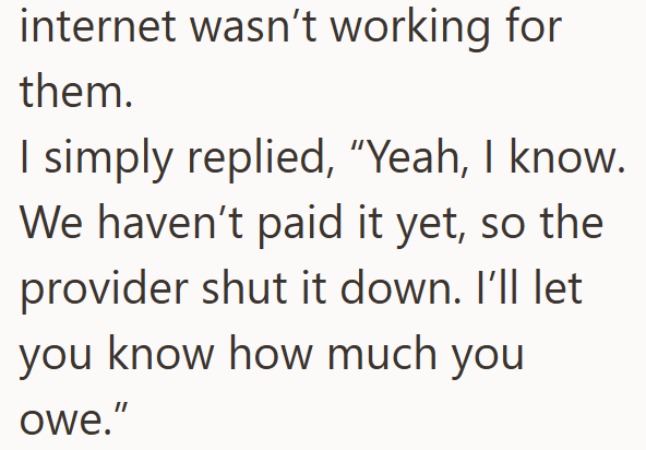 internet wasn't working for them. I simply replied, "Yeah, I know. We haven't paid it yet, so the provider shut it down. I'll let you know how much you owe."