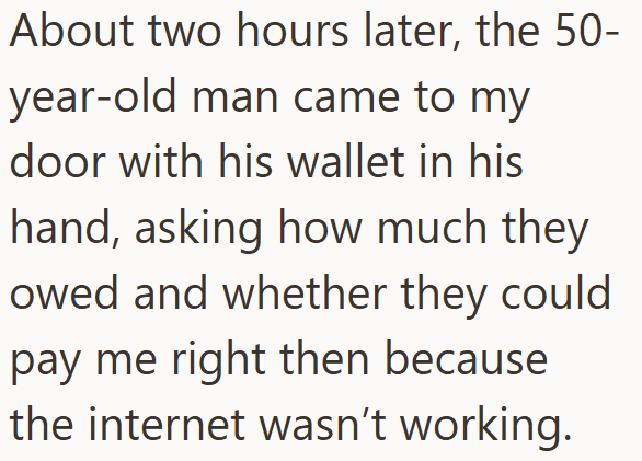 About two hours later, the 50- year-old man came to my door with his wallet in his hand, asking how much they owed and whether they could pay me right then because the internet wasn't working.