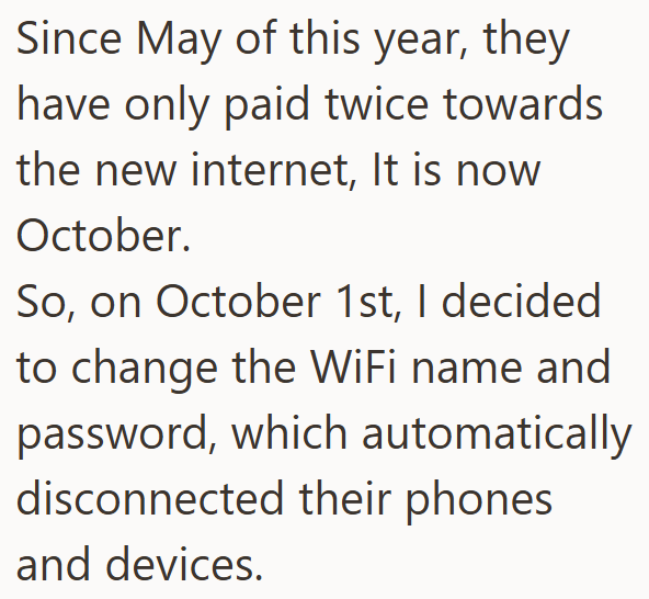 Since May of this year, they have only paid twice towards the new internet, It is now October. So, on October 1st, I decided to change the WiFi name and password, which automatically disconnected their phones and devices.