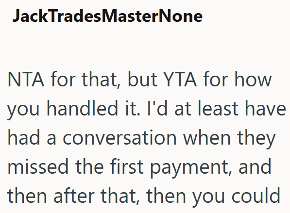 JackTradesMasterNone NTA for that, but YTA for how you handled it. I'd at least have had a conversation when they missed the first payment, and then after that, then you could