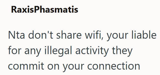 RaxisPhasmatis Nta don't share wifi, your liable for any illegal activity they commit on your connection