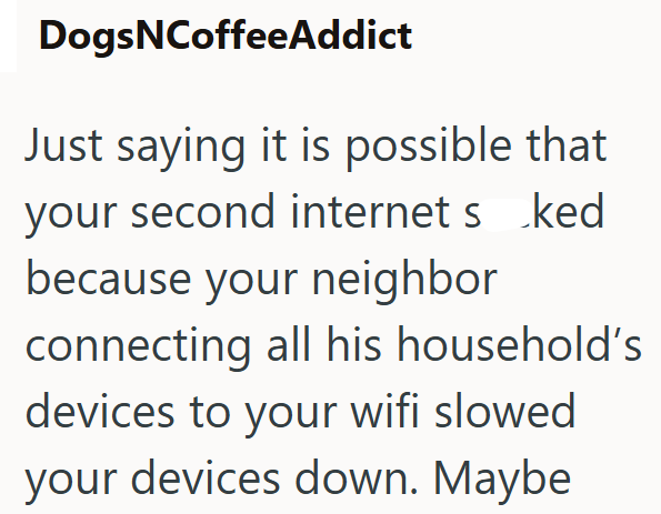 DogsNCoffeeAddict Just saying it is possible that your second internet s ked because your neighbor connecting all his household's devices to your wifi slowed your devices down. Maybe