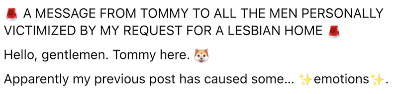 A MESSAGE FROM TOMMY TO ALL THE MEN PERSONALLY VICTIMIZED BY MY REQUEST FOR A LESBIAN HOME Hello, gentlemen. Tommy here. Apparently my previous post has caused some... ◆ emotions.