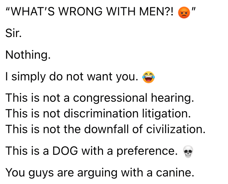 "WHAT'S WRONG WITH MEN?! Sir. Nothing. I simply do not want you. This is not a congressional hearing. This is not discrimination litigation. This is not the downfall of civilization. This is a DOG with a preference. You guys are arguing with a canine.