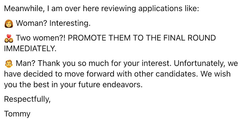 Meanwhile, I am over here reviewing applications like: Woman? Interesting. Two women?! PROMOTE THEM TO THE FINAL ROUND IMMEDIATELY. Man? Thank you so much for your interest. Unfortunately, we have decided to move forward with other candidates. We wish you the best in your future endeavors. Respectfully, Tommy
