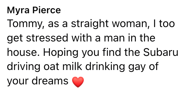 Myra Pierce Tommy, as a straight woman, I too get stressed with a man in the house. Hoping you find the Subaru driving oat milk drinking gay of your dreams