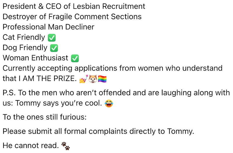 President & CEO of Lesbian Recruitment Destroyer of Fragile Comment Sections Professional Man Decliner Cat Friendly Dog Friendly Woman Enthusiast Currently accepting applications from women who understand that I AM THE PRIZE. P.S. To the men who aren't offended and are laughing along with us: Tommy says you're cool. To the ones still furious: Please submit all formal complaints directly to Tommy. He cannot read.