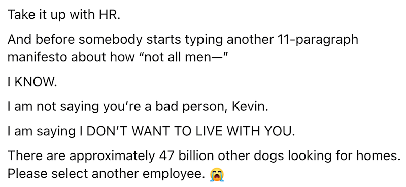 Take it up with HR. And before somebody starts typing another 11-paragraph manifesto about how "not all men―" I KNOW. I am not saying you're a bad person, Kevin. I am saying I DON'T WANT TO LIVE WITH YOU. There are approximately 47 billion other dogs looking for homes. Please select another employee.