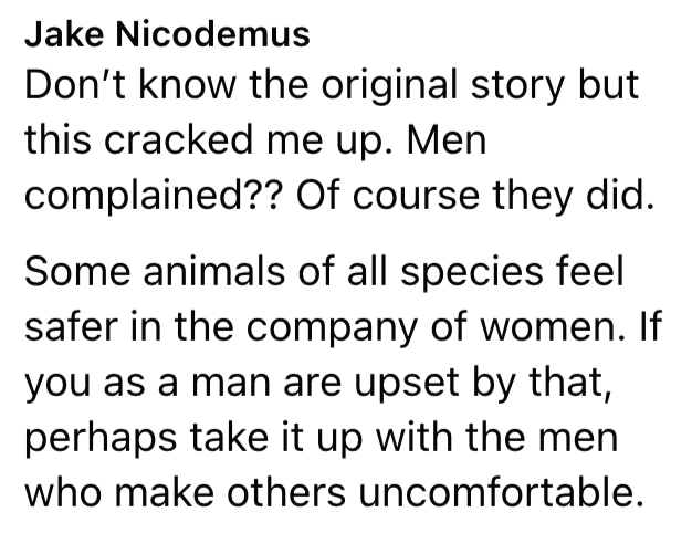 Jake Nicodemus Don't know the original story but this cracked me up. Men complained?? Of course they did. Some animals of all species feel safer in the company of women. If you as a man are upset by that, perhaps take it up with the men who make others uncomfortable.