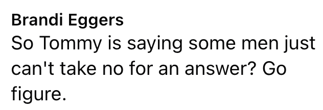 Brandi Eggers So Tommy is saying some men just can't take no for an answer? Go figure.