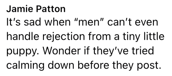Jamie Patton It's sad when "men" can't even handle rejection from a tiny little puppy. Wonder if they've tried calming down before they post.