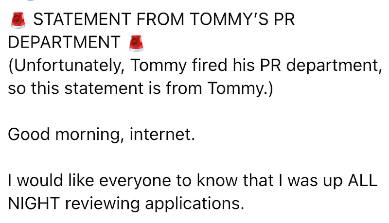 STATEMENT FROM TOMMY'S PR DEPARTMENT (Unfortunately, Tommy fired his PR department, so this statement is from Tommy.) Good morning, internet. I would like everyone to know that I was up ALL NIGHT reviewing applications.