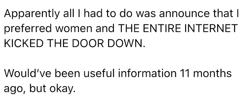 Apparently all I had to do was announce that I preferred women and THE ENTIRE INTERNET KICKED THE DOOR DOWN. Would've been useful information 11 months ago, but okay.