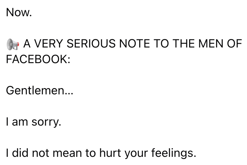 Now. A VERY SERIOUS NOTE TO THE MEN OF FACEBOOK: Gentlemen... I am sorry. I did not mean to hurt your feelings.