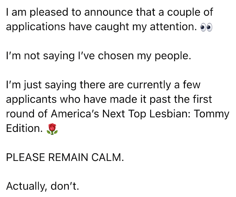 I am pleased to announce that a couple of applications have caught my attention. ●● I'm not saying I've chosen my people. I'm just saying there are currently a few applicants who have made it past the first round of America's Next Top Lesbian: Tommy Edition. PLEASE REMAIN CALM. Actually, don't.