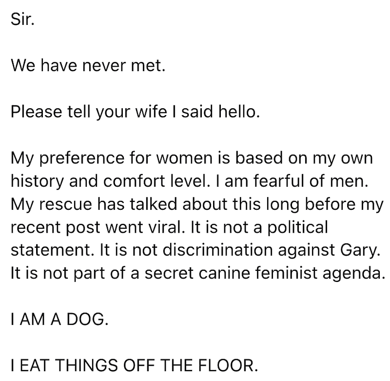 Sir. We have never met. Please tell your wife I said hello. My preference for women is based on my own history and comfort level. I am fearful of men. My rescue has talked about this long before my recent post went viral. It is not a political statement. It is not discrimination against Gary. It is not part of a secret canine feminist agenda. I AM A DOG. I EAT THINGS OFF THE FLOOR.