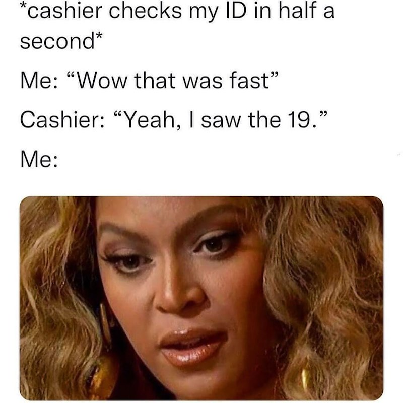 *cashier checks my ID in half a second* Me: "Wow that was fast" Cashier: "Yeah, I saw the 19." Me: