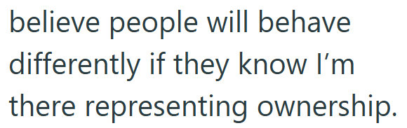 believe people will behave differently if they know I'm there representing ownership.