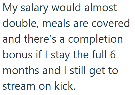 My salary would almost double, meals are covered and there's a completion bonus if I stay the full 6 months and I still get to stream on kick.