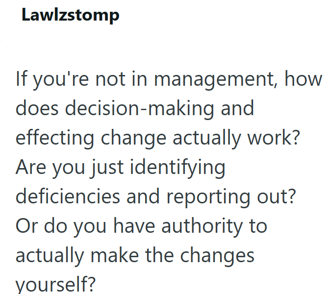 Lawlzstomp If you're not in management, how does decision-making and effecting change actually work? Are you just identifying deficiencies and reporting out? Or do you have authority to actually make the changes yourself?