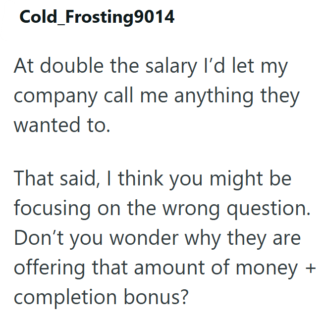 Cold_Frosting9014 At double the salary I'd let my company call me anything they wanted to. That said, I think you might be focusing on the wrong question. Don't you wonder why they are offering that amount of money + completion bonus?