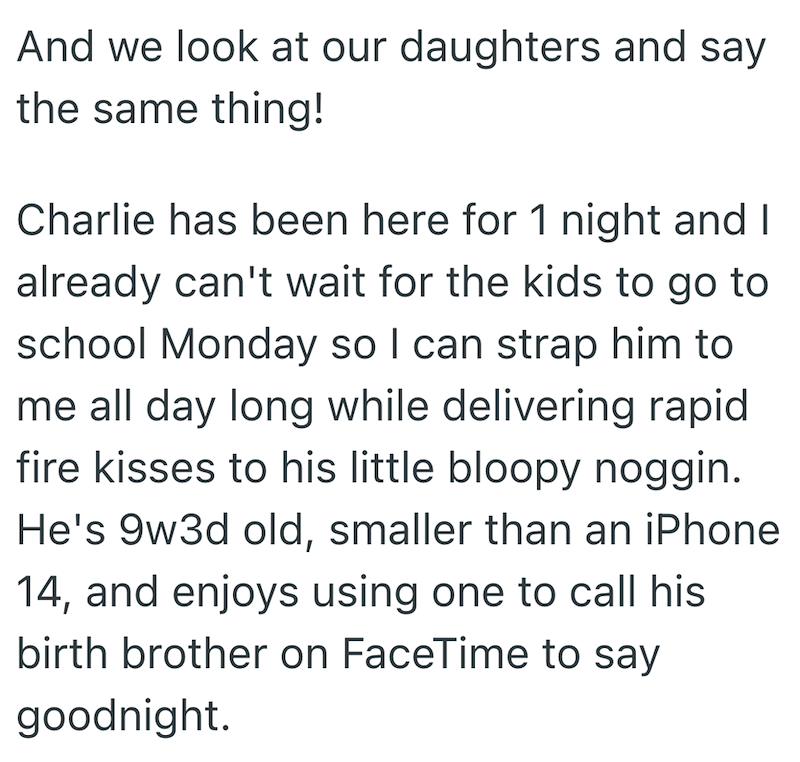 And we look at our daughters and say the same thing! Charlie has been here for 1 night and I already can't wait for the kids to go to school Monday so I can strap him to me all day long while delivering rapid fire kisses to his little bloopy noggin. He's 9w3d old, smaller than an iPhone 14, and enjoys using one to call his birth brother on FaceTime to say goodnight.