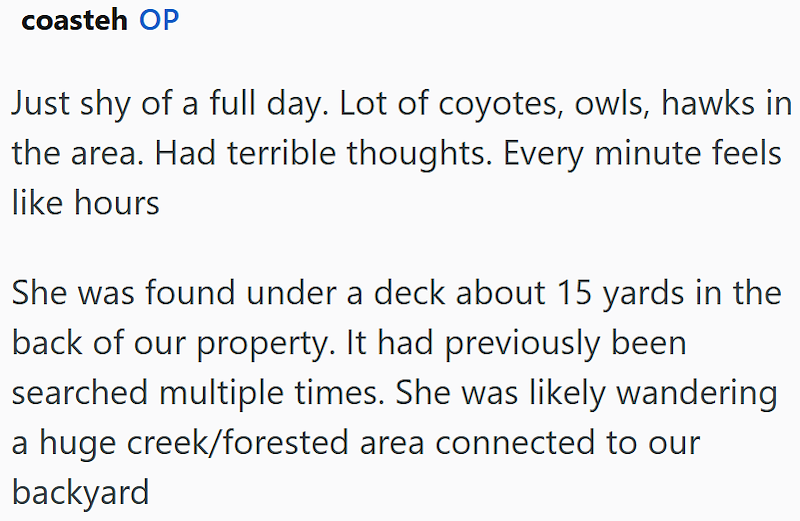 coasteh OP Just shy of a full day. Lot of coyotes, owls, hawks in the area. Had terrible thoughts. Every minute feels like hours She was found under a deck about 15 yards in the back of our property. It had previously been searched multiple times. She was likely wandering a huge creek/forested area connected to our backyard