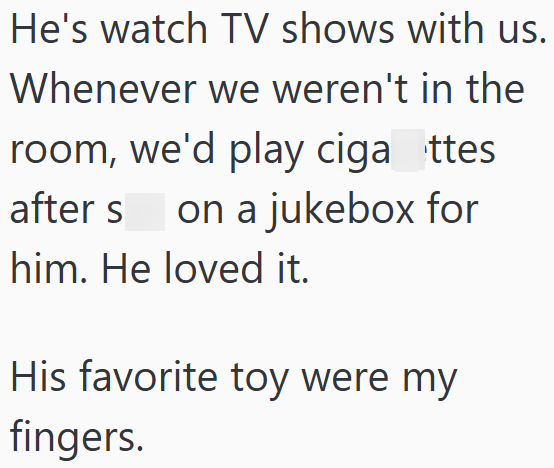 He's watch TV shows with us. Whenever we weren't in the room, we'd play ciganttes after s on a jukebox for him. He loved it. His favorite toy were my fingers.