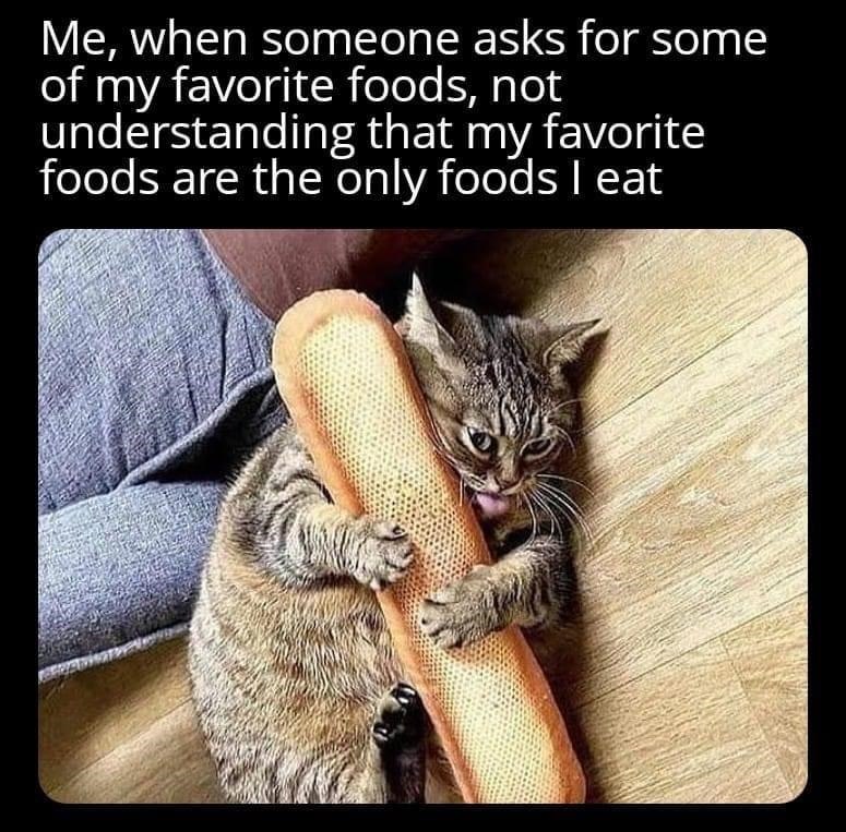 Me, when someone asks for some of my favorite foods, not understanding that my favorite foods are the only foods I eat