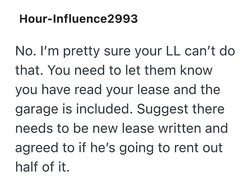 Hour-Influence2993 No. I'm pretty sure your LL can't do that. You need to let them know you have read your lease and the garage is included. Suggest there needs to be new lease written and agreed to if he's going to rent out half of it.