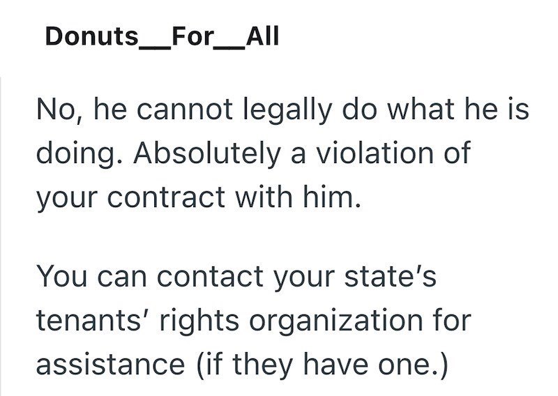 Donuts _ _For__All No, he cannot legally do what he is doing. Absolutely a violation of your contract with him. You can contact your state's tenants' rights organization for assistance (if they have one.)