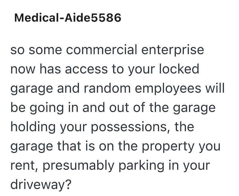 Medical-Aide5586 so some commercial enterprise now has access to your locked garage and random employees will be going in and out of the garage holding your possessions, the garage that is on the property you rent, presumably parking in your driveway?
