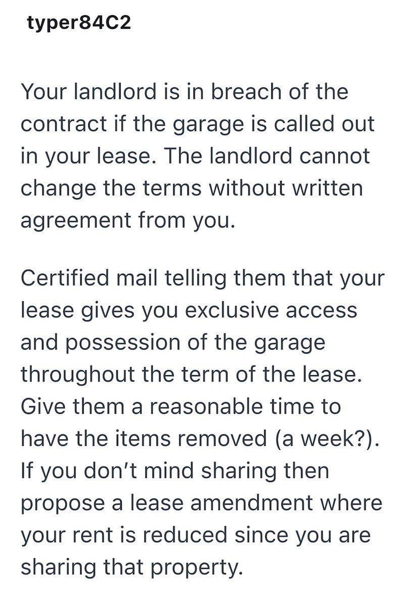 typer84C2 Your landlord is in breach of the contract if the garage is called out in your lease. The landlord cannot change the terms without written agreement from you. Certified mail telling them that your lease gives you exclusive access and possession of the garage throughout the term of the lease. Give them a reasonable time to have the items removed (a week?). If you don't mind sharing then propose a lease amendment where your rent is reduced since you are sharing that property.