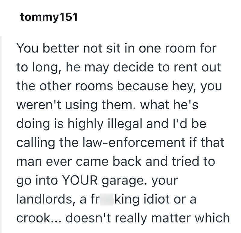 tommy151 You better not sit in one room for to long, he may decide to rent out the other rooms because hey, you weren't using them. what he's doing is highly illegal and I'd be calling the law-enforcement if that man ever came back and tried to go into YOUR garage. your landlords, a fr king idiot or a crook... doesn't really matter which